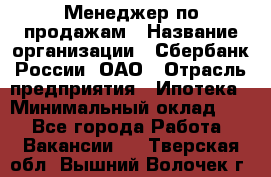 Менеджер по продажам › Название организации ­ Сбербанк России, ОАО › Отрасль предприятия ­ Ипотека › Минимальный оклад ­ 1 - Все города Работа » Вакансии   . Тверская обл.,Вышний Волочек г.